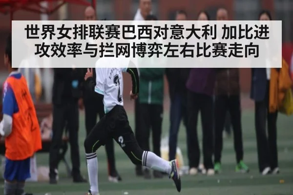 世界女排联赛巴西对意大利 加比进攻效率与拦网博弈左右比赛走向 | c7c7.app