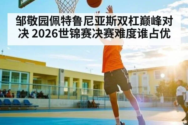 邹敬园佩特鲁尼亚斯双杠巅峰对决 2026世锦赛决赛难度谁占优 | www.c7c7.app